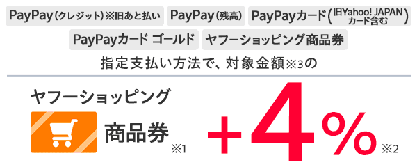 PayPay（クレジット）※旧あと払い PayPay（残高） PayPayカード（旧Yahoo! JAPANカード含む） PayPayカード ゴールド ヤフーショッピング商品券　指定支払い方法で、対象金額※3の ヤフーショッピング商品券※1 +4％※2